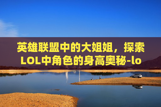 英雄联盟中的大姐姐，探索LOL中角色的身高奥秘-lol大姐姐角色介绍