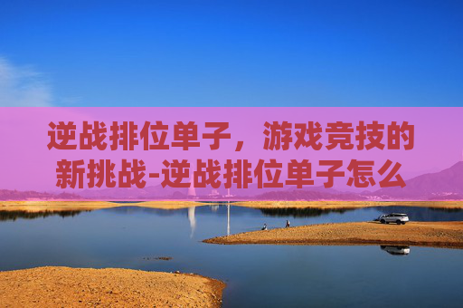 逆战排位单子，游戏竞技的新挑战-逆战排位单子怎么打
