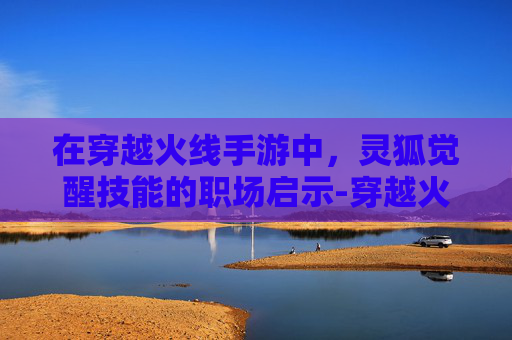 在穿越火线手游中,灵狐觉醒技能的职场启示-穿越火线手游职场灵狐 在穿越火线手游中,灵狐觉醒技能的职场启示-穿越火线手游职场灵狐