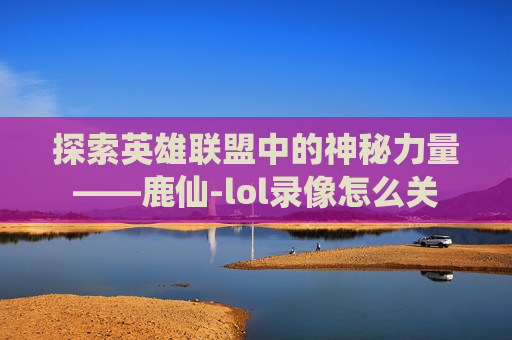 探索英雄联盟中的神秘力量——鹿仙-lol录像怎么关 探索英雄联盟中的神秘力量——鹿仙-lol录像怎么关