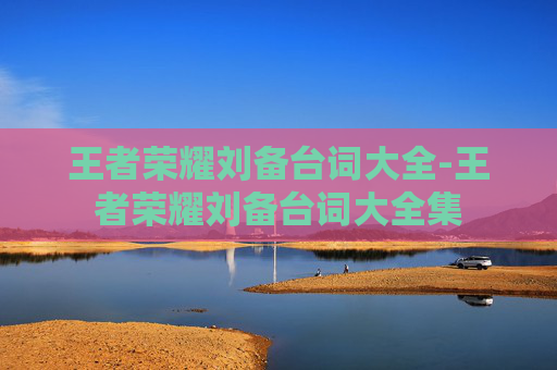 王者荣耀刘备台词大全-王者荣耀刘备台词大全集 王者荣耀刘备台词大全-王者荣耀刘备台词大全集
