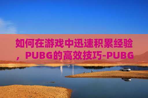 如何在游戏中迅速积累经验，PUBG的高效技巧-PUBG怎么刷经验最快