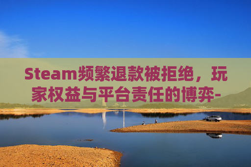 Steam频繁退款被拒绝,玩家权益与平台责任的博弈-steam频繁退款被提醒 Steam频繁退款被拒绝,玩家权益与平台责任的博弈-steam频繁退款被提醒