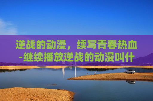 逆战的动漫，续写青春热血-继续播放逆战的动漫叫什么