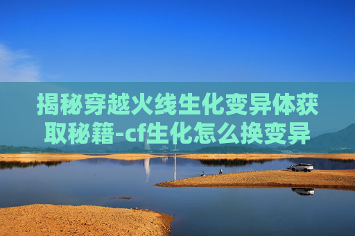揭秘穿越火线生化变异体获取秘籍-cf生化怎么换变异体