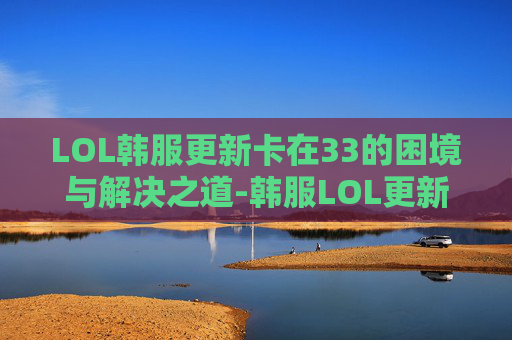 LOL韩服更新卡在33的困境与解决之道-韩服LOL更新太慢了 LOL韩服更新卡在33的困境与解决之道-韩服LOL更新太慢了