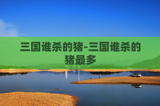 三国谁杀的猪-三国谁杀的猪最多 三国谁杀的猪-三国谁杀的猪最多