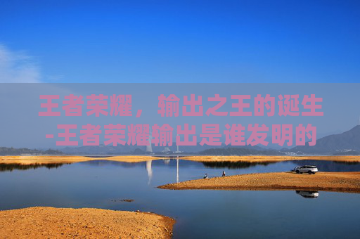 王者荣耀,输出之王的诞生-王者荣耀输出是谁发明的 王者荣耀,输出之王的诞生-王者荣耀输出是谁发明的
