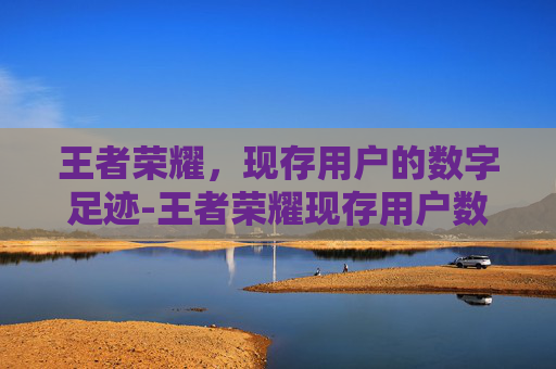 王者荣耀,现存用户的数字足迹-王者荣耀现存用户数量 王者荣耀,现存用户的数字足迹-王者荣耀现存用户数量