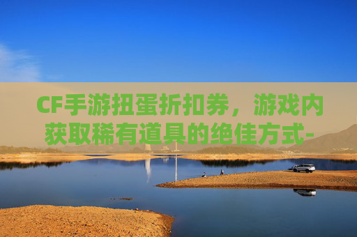CF手游扭蛋折扣券，游戏内获取稀有道具的绝佳方式-cf手游扭蛋活动地址