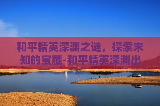 和平精英深渊之谜,探索未知的宝藏-和平精英深渊出不出东西怎么办 和平精英深渊之谜,探索未知的宝藏-和平精英深渊出不出东西怎么办