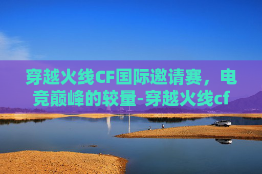 穿越火线CF国际邀请赛，电竞巅峰的较量-穿越火线cf国际邀请赛怎么参加