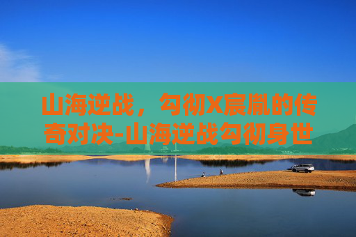 山海逆战,勾彻X宸胤的传奇对决-山海逆战勾彻身世 山海逆战,勾彻X宸胤的传奇对决-山海逆战勾彻身世