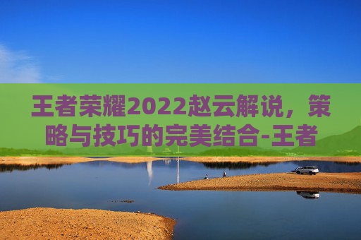 王者荣耀2022赵云解说,策略与技巧的完美结合-王者荣耀2022赵云解说视频 王者荣耀2022赵云解说,策略与技巧的完美结合-王者荣耀2022赵云解说视频