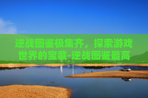 逆战图鉴极集齐，探索游戏世界的宝藏-逆战图鉴最高多少级