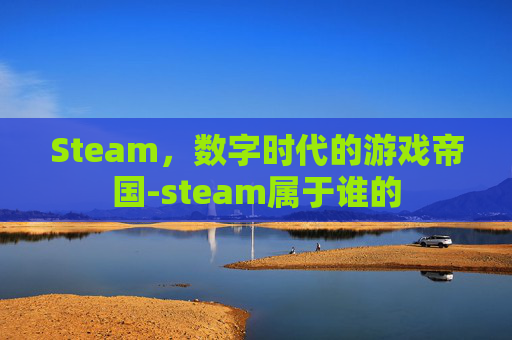 Steam,数字时代的游戏帝国-steam属于谁的 Steam,数字时代的游戏帝国-steam属于谁的