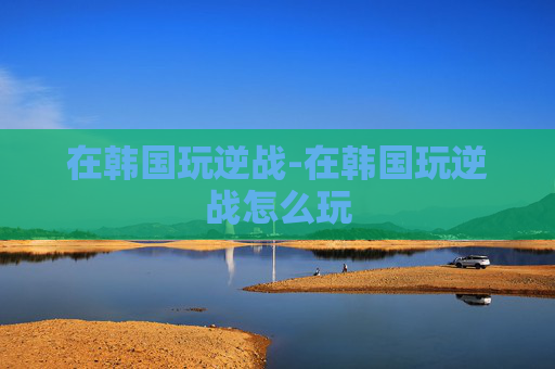在韩国玩逆战-在韩国玩逆战怎么玩 在韩国玩逆战-在韩国玩逆战怎么玩