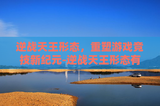 逆战天王形态,重塑游戏竞技新纪元-逆战天王形态有哪些 逆战天王形态,重塑游戏竞技新纪元-逆战天王形态有哪些