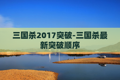 三国杀2017突破-三国杀最新突破顺序 三国杀2017突破-三国杀最新突破顺序