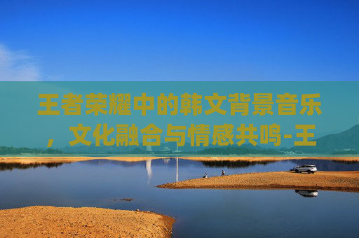 王者荣耀中的韩文背景音乐，文化融合与情感共鸣-王者荣耀bgm韩文翻译