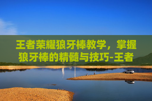 王者荣耀狼牙棒教学，掌握狼牙棒的精髓与技巧-王者荣耀狼牙棒教学怎么获得