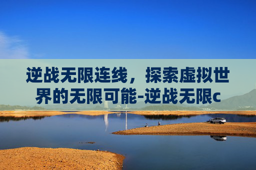 逆战无限连线,探索虚拟世界的无限可能-逆战无限c 逆战无限连线,探索虚拟世界的无限可能-逆战无限c