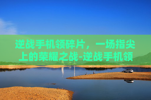 逆战手机领碎片，一场指尖上的荣耀之战-逆战手机领碎片怎么领