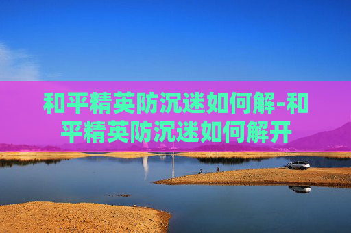 和平精英防沉迷如何解-和平精英防沉迷如何解开 和平精英防沉迷如何解-和平精英防沉迷如何解开