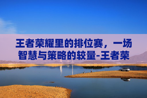 王者荣耀里的排位赛，一场智慧与策略的较量-王者荣耀里面的排位有哪些级别