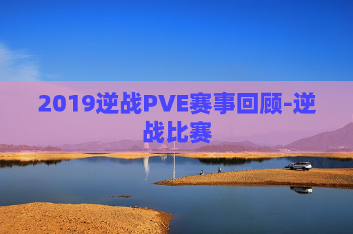 2019逆战PVE赛事回顾-逆战比赛