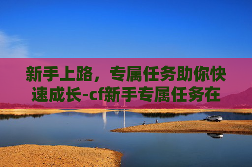 新手上路，专属任务助你快速成长-cf新手专属任务在哪