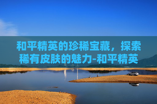 和平精英的珍稀宝藏，探索稀有皮肤的魅力-和平精英很稀有的皮肤有哪些