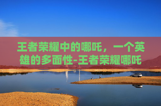 王者荣耀中的哪吒，一个英雄的多面性-王者荣耀哪吒被动