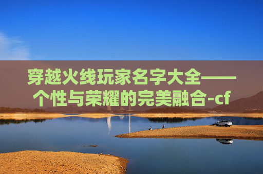 穿越火线玩家名字大全——个性与荣耀的完美融合-cf玩家名字大全霸气