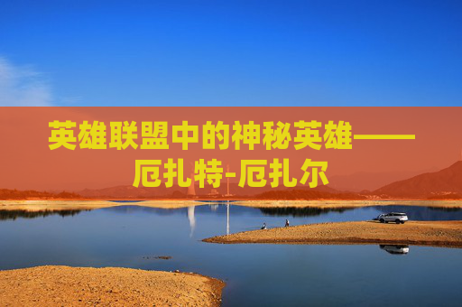 英雄联盟中的神秘英雄——厄扎特-厄扎尔 英雄联盟中的神秘英雄——厄扎特-厄扎尔