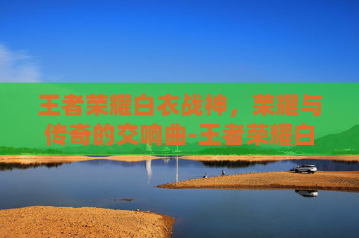 王者荣耀白衣战神，荣耀与传奇的交响曲-王者荣耀白衣战神是谁