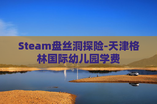 Steam盘丝洞探险-天津格林国际幼儿园学费 Steam盘丝洞探险-天津格林国际幼儿园学费