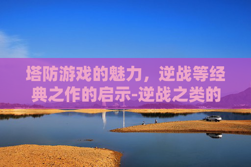 塔防游戏的魅力，逆战等经典之作的启示-逆战之类的塔防游戏有哪些