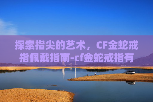 探索指尖的艺术，CF金蛇戒指佩戴指南-cf金蛇戒指有什么用