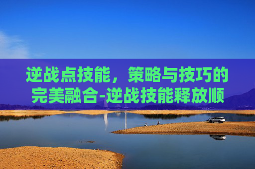 逆战点技能,策略与技巧的完美融合-逆战技能释放顺序伤害最大化 逆战点技能,策略与技巧的完美融合-逆战技能释放顺序伤害最大化