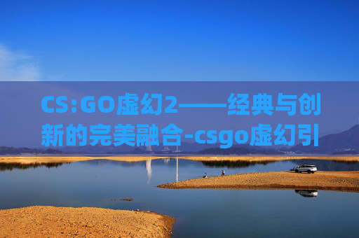 CS:GO虚幻2——经典与创新的完美融合-csgo虚幻引擎