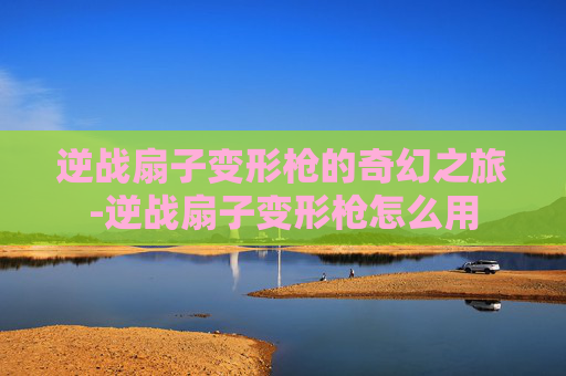 逆战扇子变形枪的奇幻之旅-逆战扇子变形枪怎么用 逆战扇子变形枪的奇幻之旅-逆战扇子变形枪怎么用
