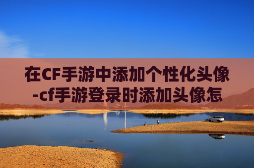 在CF手游中添加个性化头像-cf手游登录时添加头像怎么设置 在CF手游中添加个性化头像-cf手游登录时添加头像怎么设置