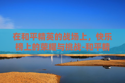 在和平精英的战场上,快乐榜上的荣耀与挑战-和平精英快乐榜在哪看 在和平精英的战场上,快乐榜上的荣耀与挑战-和平精英快乐榜在哪看