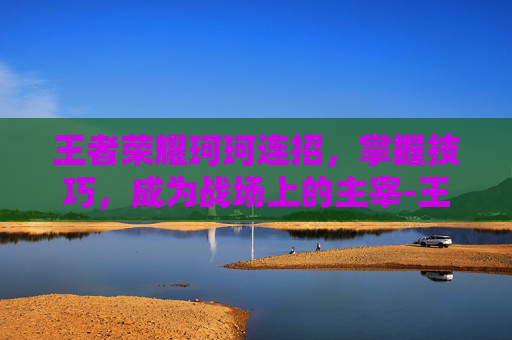 王者荣耀珂珂连招，掌握技巧，成为战场上的主宰-王者珂珂连招技巧