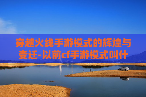 穿越火线手游模式的辉煌与变迁-以前cf手游模式叫什么 穿越火线手游模式的辉煌与变迁-以前cf手游模式叫什么