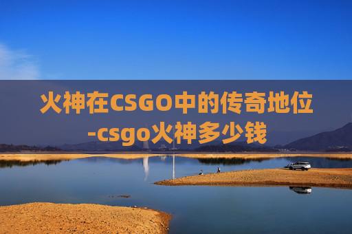 火神在CSGO中的传奇地位-csgo火神多少钱 火神在CSGO中的传奇地位-csgo火神多少钱