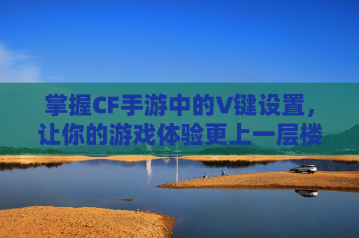 掌握CF手游中的V键设置,让你的游戏体验更上一层楼-cf手游键位设置怎么设置大神推荐 掌握CF手游中的V键设置,让你的游戏体验更上一层楼-cf手游键位设置怎么设置大神推荐