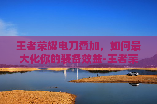 王者荣耀电刀叠加,如何最大化你的装备效益-王者荣耀电刀叠加吗 王者荣耀电刀叠加,如何最大化你的装备效益-王者荣耀电刀叠加吗