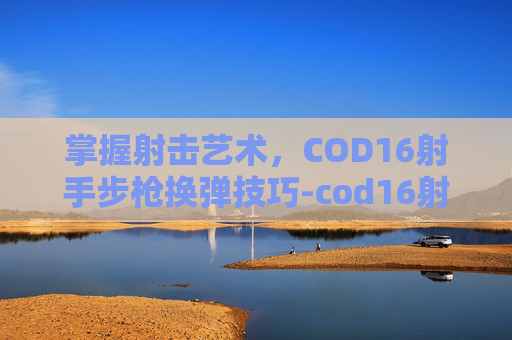 掌握射击艺术,COD16射手步枪换弹技巧-cod16射手步枪98k 掌握射击艺术,COD16射手步枪换弹技巧-cod16射手步枪98k